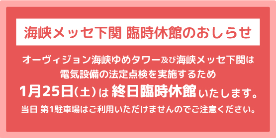 エレベーターの保守作業を実施するため1月21日（火）～1月24日（金）は終日臨時休館。1月25日（土）は電気設備の法定点検のためオーヴィジョン海峡ゆめタワー及び海峡メッセ下関全館が休館。当日第1駐車場はご利用いただけませんのでご注意ください。