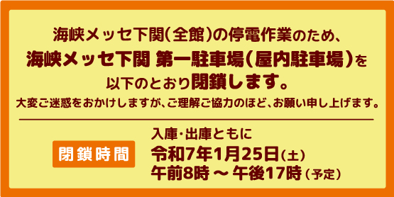 海峡メッセ下関（全館）の停電作業のため、海峡メッセ下関 第一駐車場（屋内駐車場）を以下のとおり閉鎖します。閉鎖時間令和7年1月25日（土）午前8時から午後17時まで（予定）